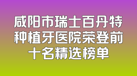 咸阳市瑞士百丹特种植牙医院荣登前十名精选榜单
