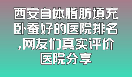 西安自体脂肪填充卧蚕好的医院排名，网友们真实评价医院分享