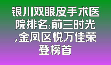银川双眼皮手术医院排名：前三时光，金凤区悦万佳荣登榜首