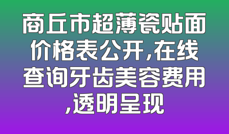 商丘市超薄瓷贴面价格表公开，在线查询牙齿美容费用，透明呈现