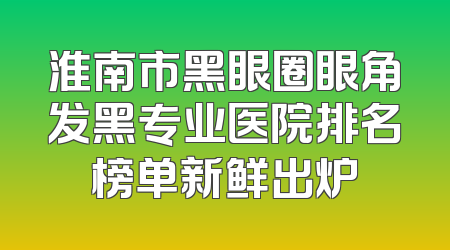 淮南市黑眼圈眼角发黑专业医院排名榜单新鲜出炉