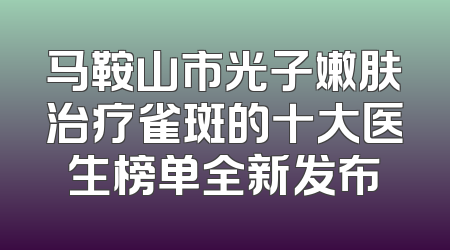 马鞍山市光子嫩肤治疗雀斑的十大医生榜单全新发布