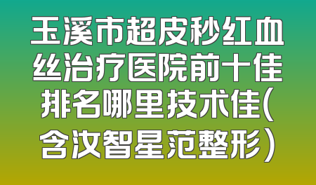 玉溪市超皮秒红血丝治疗医院前十佳排名哪里技术佳（含汝智星范整形）