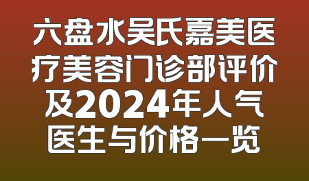 六盘水吴氏嘉美医疗美容门诊部评价及2024年人气医生与价格一览