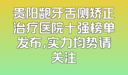 贵阳龅牙舌侧矫正治疗医院十强榜单发布，实力均势请关注