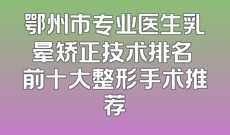 鄂州市专业医生乳晕矫正技术排名 前十大整形手术推荐