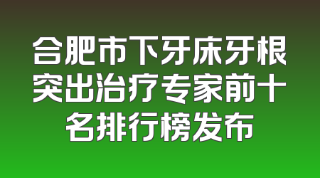 合肥市下牙床牙根突出治疗专家前十名排行榜发布