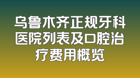 乌鲁木齐正规牙科医院列表及口腔治疗费用概览