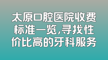 太原口腔医院收费标准一览，寻找性价比高的牙科服务