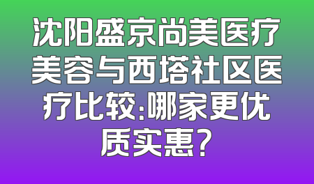 沈阳盛京尚美医疗美容与西塔社区医疗比较：哪家更优质实惠？