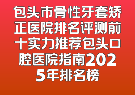 包头市骨性牙套矫正医院排名评测前十实力推荐包头口腔医院指南2025年排名榜