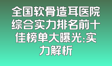 全国软骨造耳医院综合实力排名前十佳榜单大曝光：实力解析