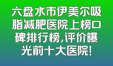 六盘水市伊美尔吸脂减肥医院上榜口碑排行榜，评价曝光前十大医院！