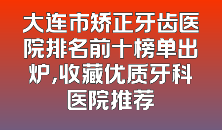 大连市矫正牙齿医院排名前十榜单出炉，收藏优质牙科医院推荐