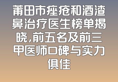 莆田市痤疮和酒渣鼻治疗医生榜单揭晓，前五名及前三甲医师口碑与实力俱佳