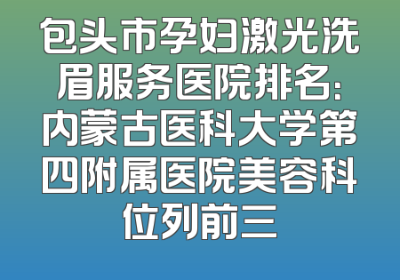 包头市孕妇激光洗眉服务医院排名：内蒙古医科大学第四附属医院美容科位列前三