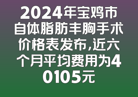 2024年宝鸡市自体脂肪丰胸手术价格表发布，近六个月平均费用为40105元
