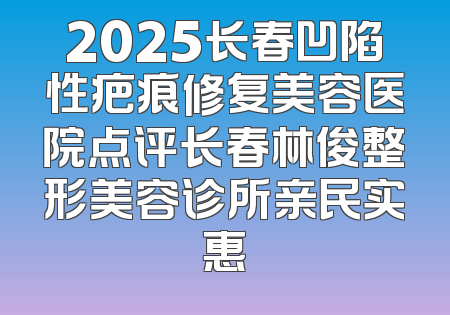 2025长春凹陷性疤痕修复美容医院点评长春林俊整形美容诊所亲民实惠