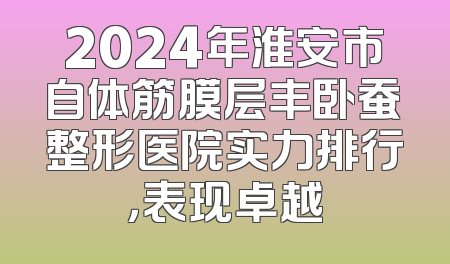 2024年淮安市自体筋膜层丰卧蚕整形医院实力排行，表现卓越