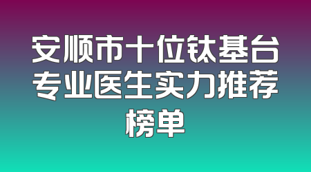 安顺市十位钛基台专业医生实力推荐榜单