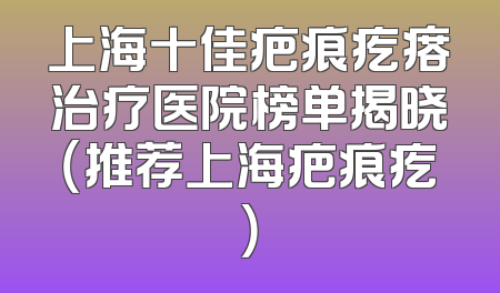 上海十佳疤痕疙瘩治疗医院榜单揭晓（推荐上海疤痕疙）