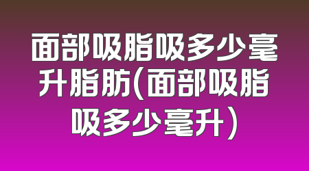 面部吸脂吸多少毫升脂肪(面部吸脂吸多少毫升)