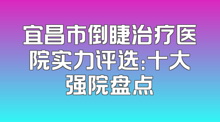 宜昌市倒睫治疗医院实力评选：十大强院盘点
