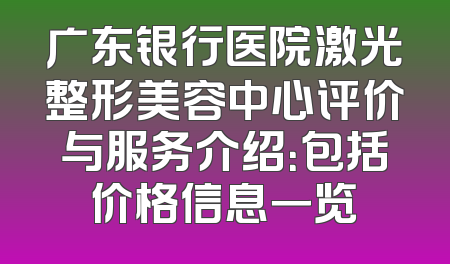 广东银行医院激光整形美容中心评价与服务介绍：包括价格信息一览