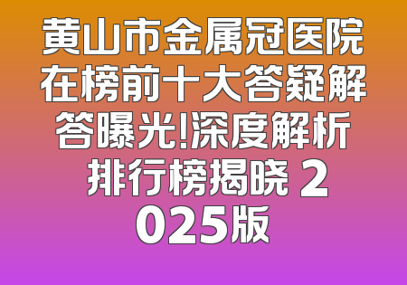 黄山市金属冠医院在榜前十大答疑解答曝光！深度解析 排行榜揭晓 2025版