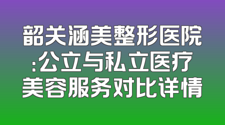 韶关涵美整形医院：公立与私立医疗美容服务对比详情
