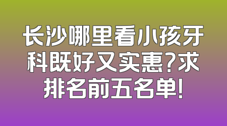 长沙哪里看小孩牙科既好又实惠？求排名前五名单！