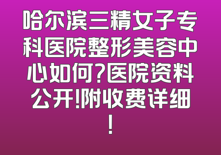 哈尔滨三精女子专科医院整形美容中心如何？医院资料公开！附收费详细！