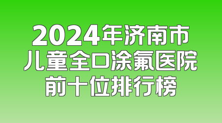 2024年济南市儿童全口涂氟医院前十位排行榜