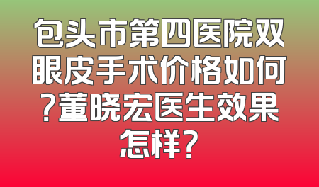 包头市第四医院双眼皮手术价格如何？董晓宏医生效果怎样？