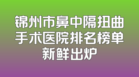 锦州市鼻中隔扭曲手术医院排名榜单新鲜出炉