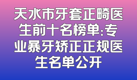 天水市牙套正畸医生前十名榜单：专业暴牙矫正正规医生名单公开