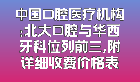 中国口腔医疗机构：北大口腔与华西牙科位列前三，附详细收费价格表