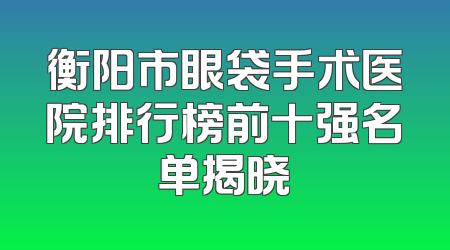 衡阳市眼袋手术医院排行榜前十强名单揭晓