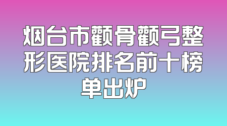 烟台市颧骨颧弓整形医院排名前十榜单出炉