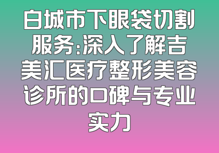 白城市下眼袋切割服务：深入了解吉美汇医疗整形美容诊所的口碑与专业实力