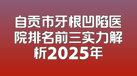 自贡市牙根凹陷医院排名前三实力解析2025年