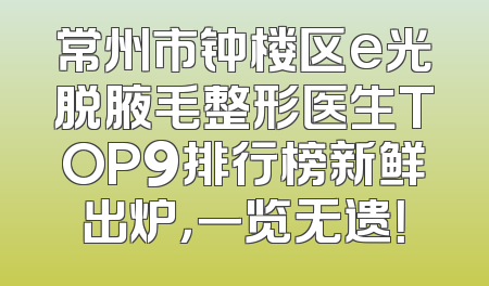 常州市钟楼区e光脱腋毛整形医生TOP9排行榜新鲜出炉，一览无遗！