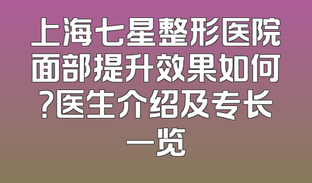 上海七星整形医院面部提升效果如何？医生介绍及专长一览