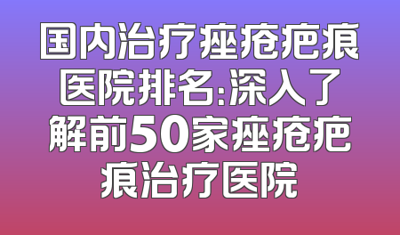 国内治疗痤疮疤痕医院排名：深入了解前50家痤疮疤痕治疗医院