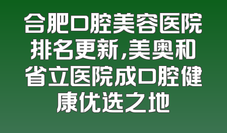 合肥口腔美容医院排名更新，美奥和省立医院成口腔健康优选之地