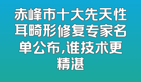 赤峰市十大先天性耳畸形修复专家名单公布，谁技术更精湛