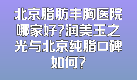 北京脂肪丰胸医院哪家好？润美玉之光与北京纯脂口碑如何？