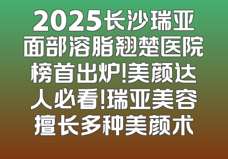 2025长沙瑞亚面部溶脂翘楚医院榜首出炉！美颜达人必看！瑞亚美容擅长多种美颜术
