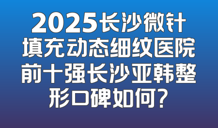 2025长沙微针填充动态细纹医院前十强长沙亚韩整形口碑如何？