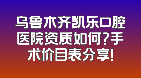 乌鲁木齐凯乐口腔医院资质如何？手术价目表分享！